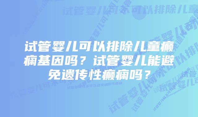 试管婴儿可以排除儿童癫痫基因吗？试管婴儿能避免遗传性癫痫吗？