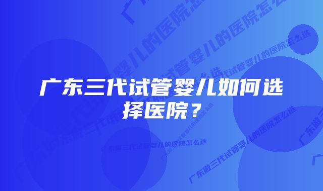 广东三代试管婴儿如何选择医院？