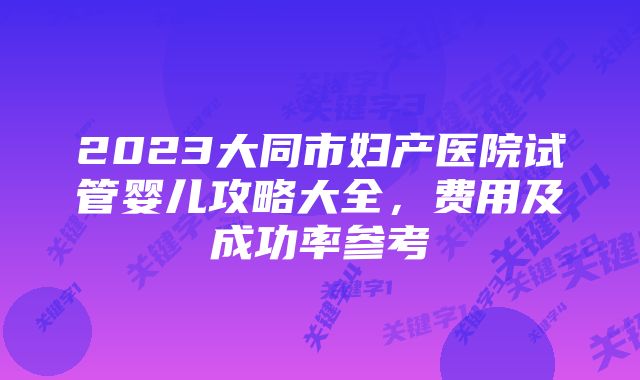 2023大同市妇产医院试管婴儿攻略大全，费用及成功率参考