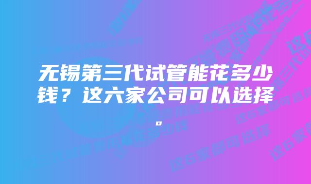 无锡第三代试管能花多少钱？这六家公司可以选择。