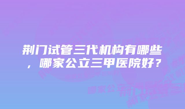 荆门试管三代机构有哪些，哪家公立三甲医院好？