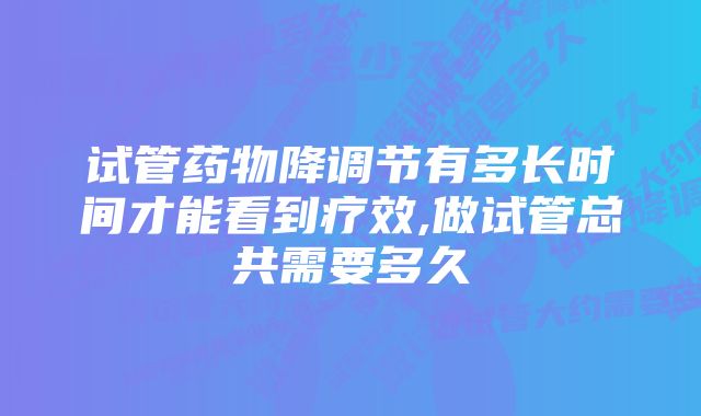 试管药物降调节有多长时间才能看到疗效,做试管总共需要多久