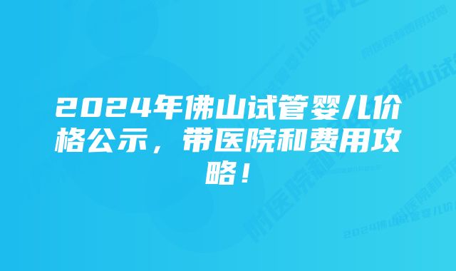 2024年佛山试管婴儿价格公示，带医院和费用攻略！