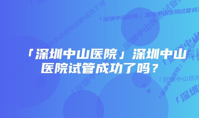 「深圳中山医院」深圳中山医院试管成功了吗？