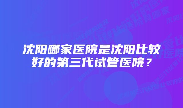 沈阳哪家医院是沈阳比较好的第三代试管医院？