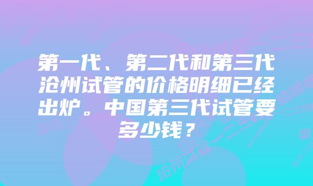 第一代、第二代和第三代沧州试管的价格明细已经出炉。中国第三代试管要多少钱？