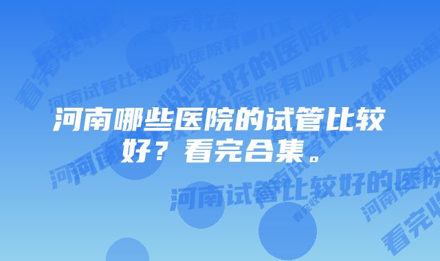 河南哪些医院的试管比较好？看完合集。