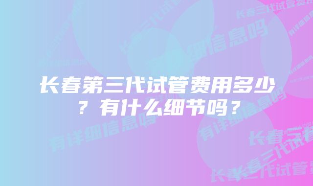 长春第三代试管费用多少？有什么细节吗？