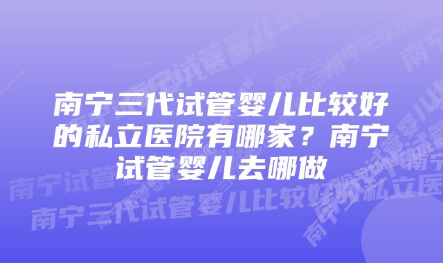 南宁三代试管婴儿比较好的私立医院有哪家？南宁试管婴儿去哪做