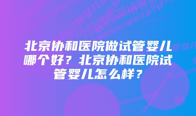 北京协和医院做试管婴儿哪个好？北京协和医院试管婴儿怎么样？