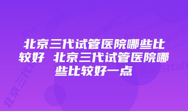 北京三代试管医院哪些比较好 北京三代试管医院哪些比较好一点