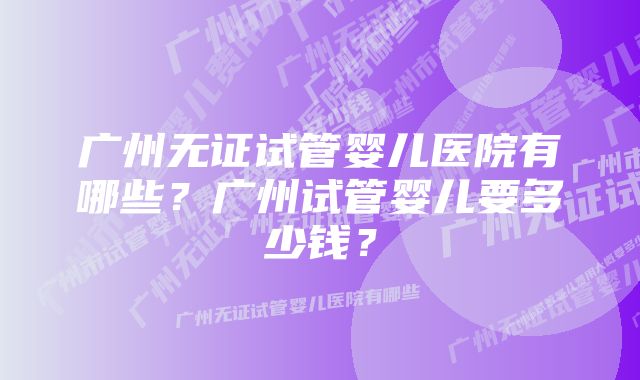 广州无证试管婴儿医院有哪些？广州试管婴儿要多少钱？