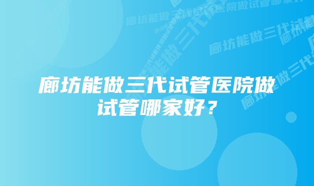 廊坊能做三代试管医院做试管哪家好？