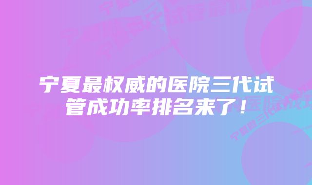 宁夏最权威的医院三代试管成功率排名来了！