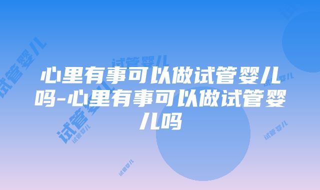 心里有事可以做试管婴儿吗-心里有事可以做试管婴儿吗