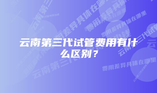 云南第三代试管费用有什么区别？