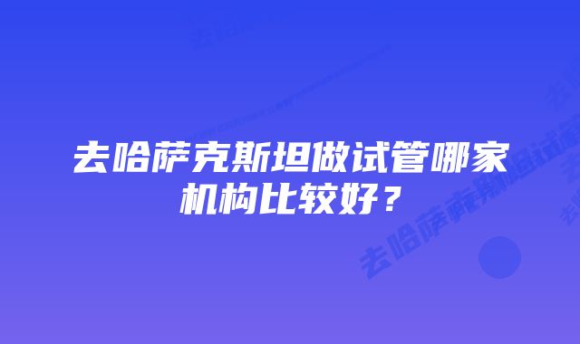 去哈萨克斯坦做试管哪家机构比较好？