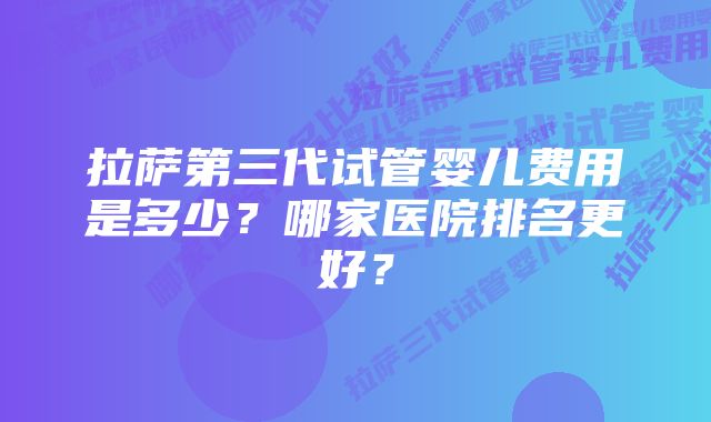 拉萨第三代试管婴儿费用是多少？哪家医院排名更好？