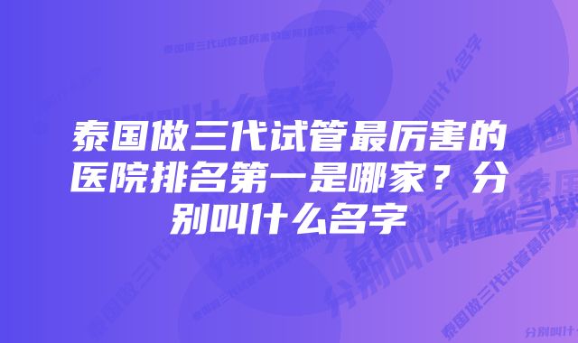 泰国做三代试管最厉害的医院排名第一是哪家？分别叫什么名字