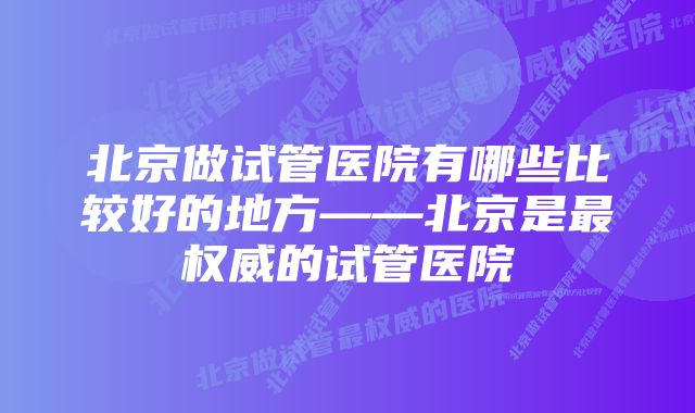 北京做试管医院有哪些比较好的地方——北京是最权威的试管医院