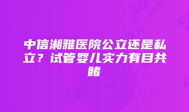 中信湘雅医院公立还是私立？试管婴儿实力有目共睹