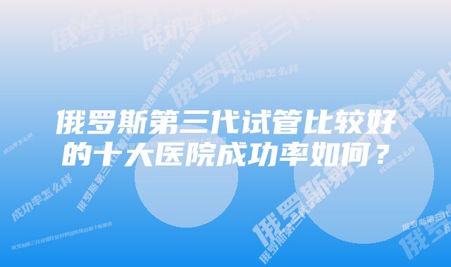 俄罗斯第三代试管比较好的十大医院成功率如何？