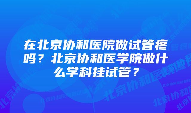 在北京协和医院做试管疼吗？北京协和医学院做什么学科挂试管？