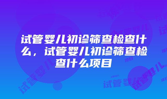 试管婴儿初诊筛查检查什么，试管婴儿初诊筛查检查什么项目