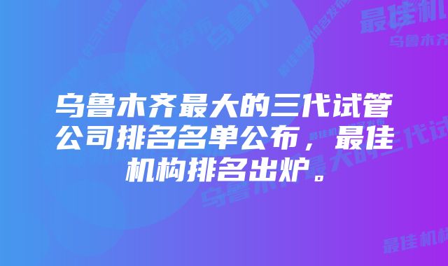 乌鲁木齐最大的三代试管公司排名名单公布，最佳机构排名出炉。