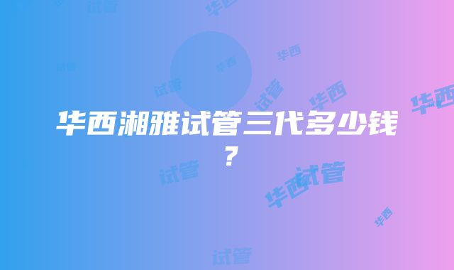 华西湘雅试管三代多少钱？