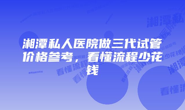 湘潭私人医院做三代试管价格参考，看懂流程少花钱