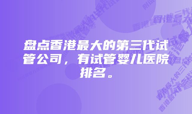 盘点香港最大的第三代试管公司，有试管婴儿医院排名。