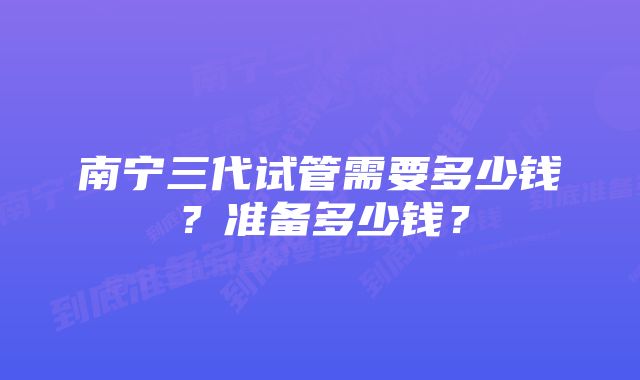 南宁三代试管需要多少钱？准备多少钱？