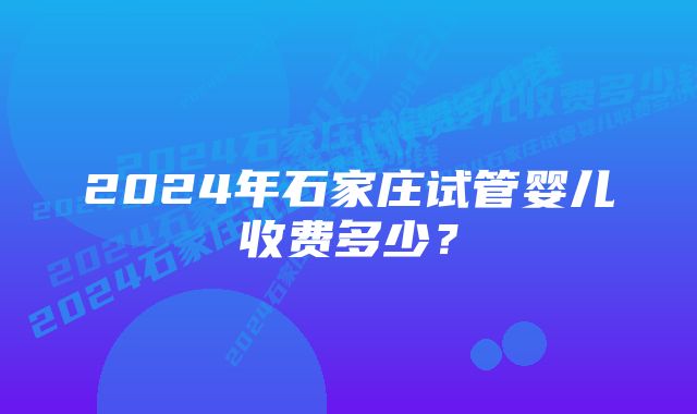 2024年石家庄试管婴儿收费多少？