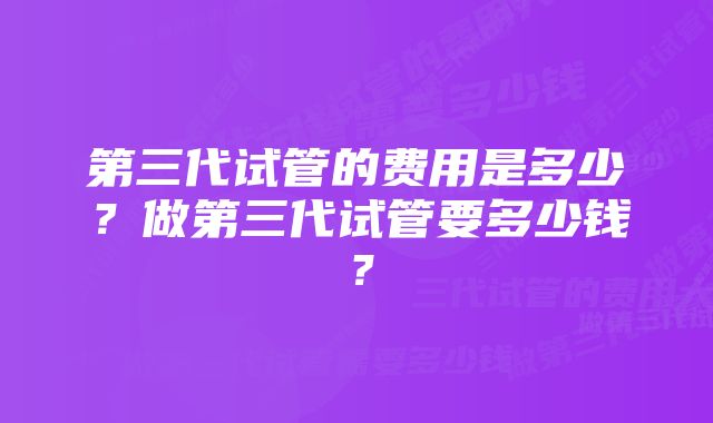 第三代试管的费用是多少？做第三代试管要多少钱？