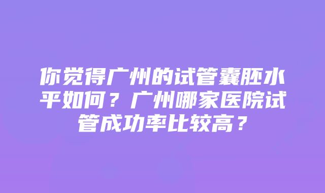 你觉得广州的试管囊胚水平如何？广州哪家医院试管成功率比较高？