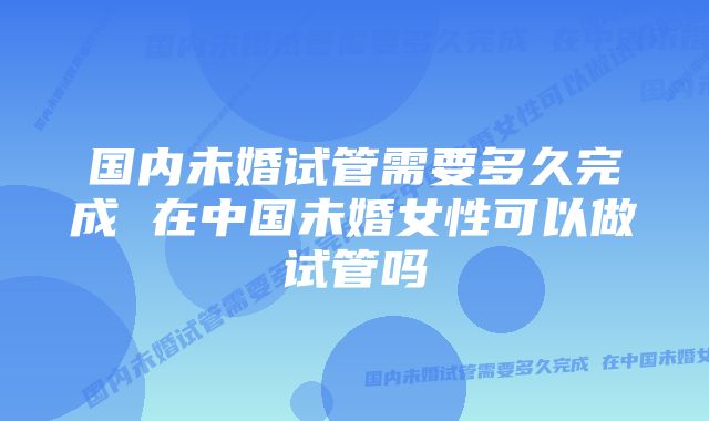 国内未婚试管需要多久完成 在中国未婚女性可以做试管吗