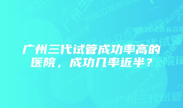 广州三代试管成功率高的医院，成功几率近半？