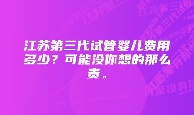 江苏第三代试管婴儿费用多少？可能没你想的那么贵。