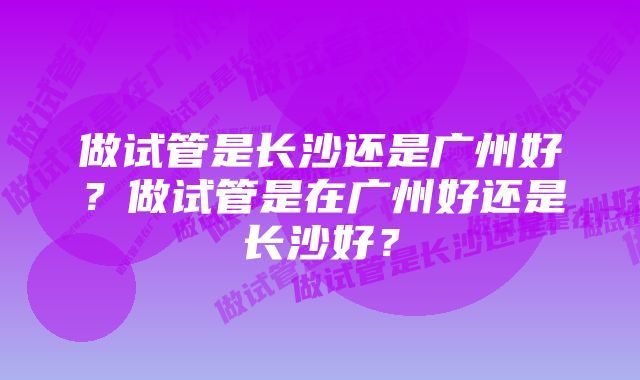 做试管是长沙还是广州好？做试管是在广州好还是长沙好？