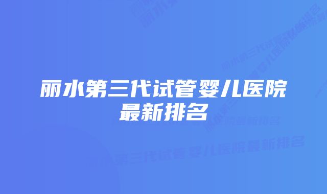 丽水第三代试管婴儿医院最新排名