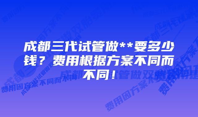 成都三代试管做**要多少钱？费用根据方案不同而不同！