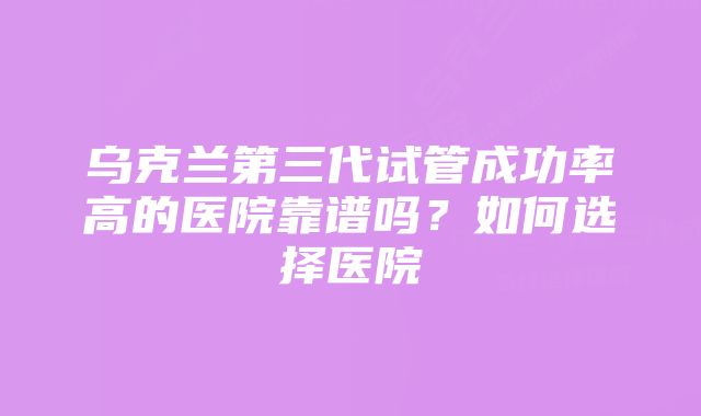 乌克兰第三代试管成功率高的医院靠谱吗？如何选择医院