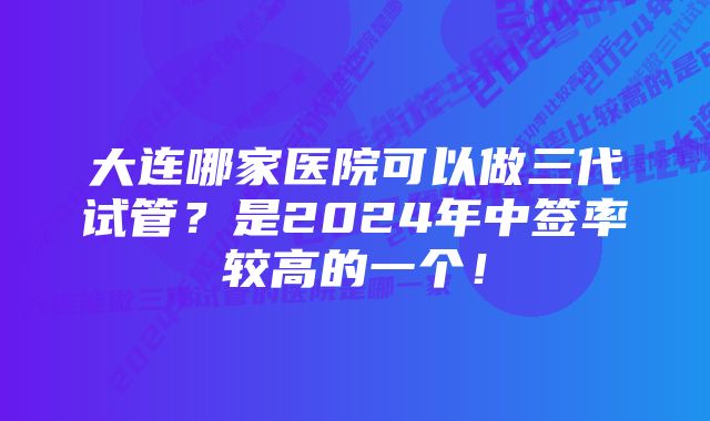 大连哪家医院可以做三代试管？是2024年中签率较高的一个！