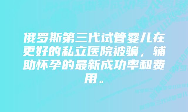 俄罗斯第三代试管婴儿在更好的私立医院被骗，辅助怀孕的最新成功率和费用。