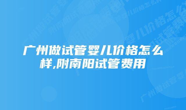 广州做试管婴儿价格怎么样,附南阳试管费用