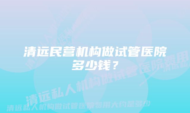 清远民营机构做试管医院多少钱？