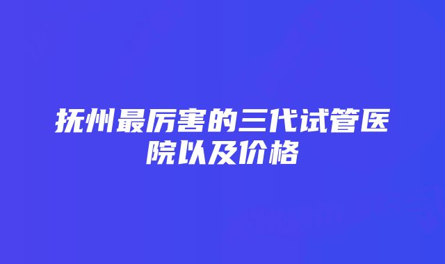 抚州最厉害的三代试管医院以及价格