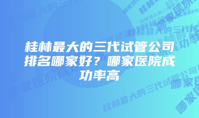 桂林最大的三代试管公司排名哪家好？哪家医院成功率高