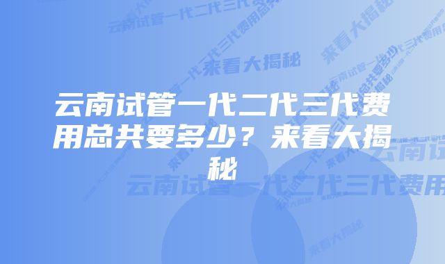 云南试管一代二代三代费用总共要多少？来看大揭秘